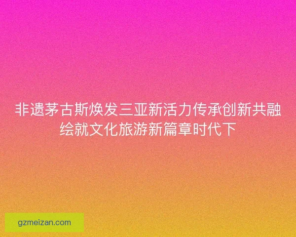 非遗茅古斯焕发三亚新活力传承创新共融绘就文化旅游新篇章时代下